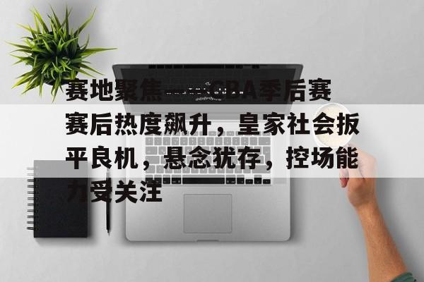 兰博下载-赛地聚焦——CBA季后赛赛后热度飙升，皇家社会扳平良机，悬念犹存，控场能力受关注(极致精选聊球海外媒体)